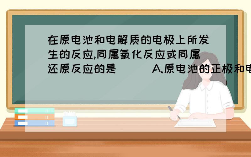 在原电池和电解质的电极上所发生的反应,同属氧化反应或同属还原反应的是 （ ）A.原电池的正极和电解池的阳极所发生的反应B.原电池的阳极和电解池的负极所发生的反应C.原电池的负极和