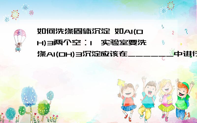 如何洗涤固体沉淀 如Al(OH)3两个空：1、实验室要洗涤Al(OH)3沉淀应该在______中进行,洗涤方法是______.