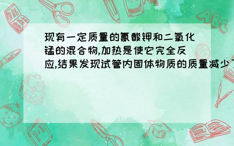 现有一定质量的氯酸钾和二氧化锰的混合物,加热是使它完全反应,结果发现试管内固体物质的质量减少了4.8克.此时残留固体的质量是10.2克,求原固体中氯酸钾和二氧化锰的质量各多少克