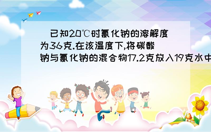 ．已知20℃时氯化钠的溶解度为36克.在该温度下,将碳酸钠与氯化钠的混合物17.2克放入19克水中使其完全溶解,然后加入36.5克质量分数为20%的盐酸溶液,恰好完全反应.求：（1）生成二氧化碳的