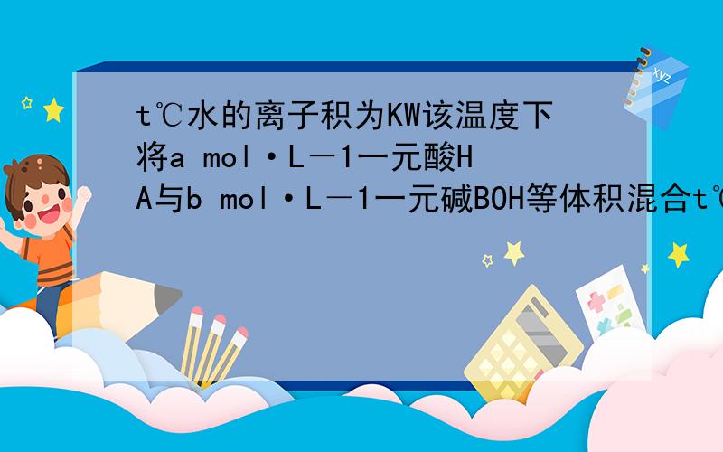 t℃水的离子积为KW该温度下将a mol·L－1一元酸HA与b mol·L－1一元碱BOH等体积混合t℃时水的离子积为KW该温度下将a mol·L－1一元酸HA与b mol·L－1一元碱BOH等体积混合,要使混合液呈中性,必要的条