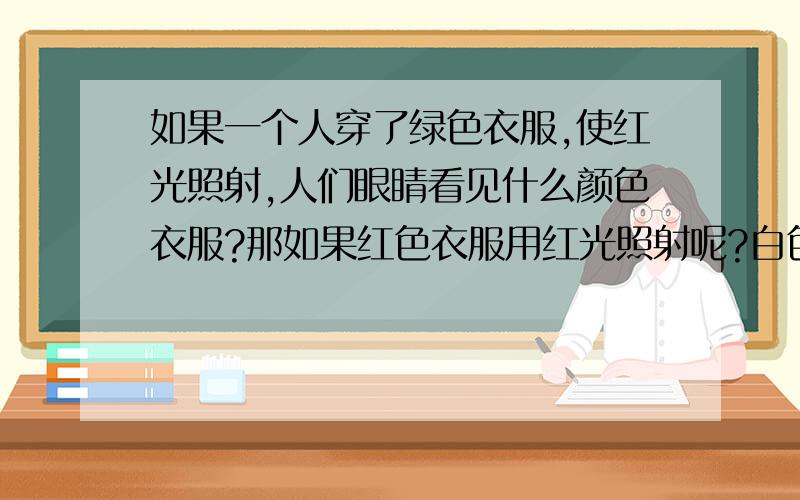 如果一个人穿了绿色衣服,使红光照射,人们眼睛看见什么颜色衣服?那如果红色衣服用红光照射呢?白色衣服用红光照射?红色衣服用白光照射?