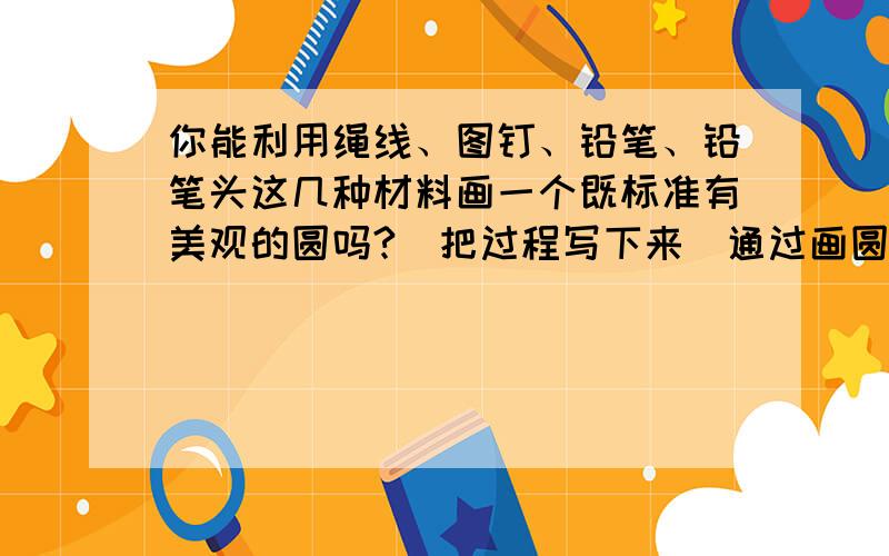 你能利用绳线、图钉、铅笔、铅笔头这几种材料画一个既标准有美观的圆吗?（把过程写下来）通过画圆,你知道圆有什么特点吗?试着写一写.