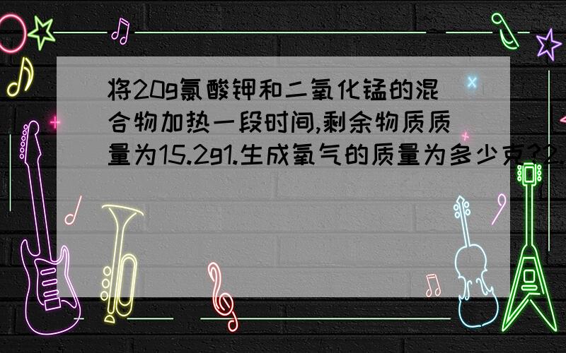 将20g氯酸钾和二氧化锰的混合物加热一段时间,剩余物质质量为15.2g1.生成氧气的质量为多少克?2.有多少克氯酸钾分解?