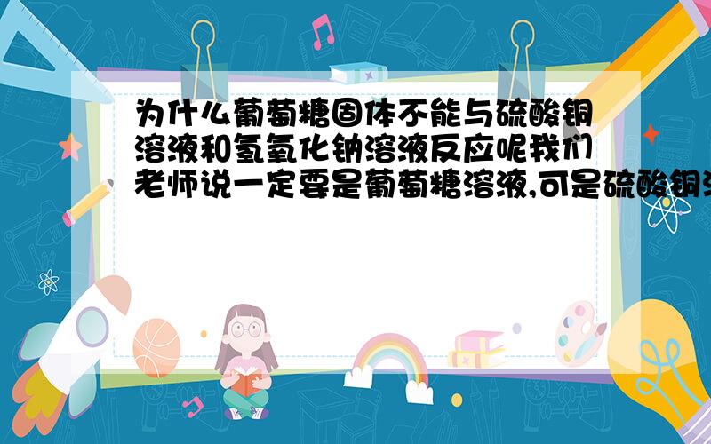 为什么葡萄糖固体不能与硫酸铜溶液和氢氧化钠溶液反应呢我们老师说一定要是葡萄糖溶液,可是硫酸铜溶液和氢氧化钠溶液倒进去,有水了,葡萄糖固体就能溶解了么