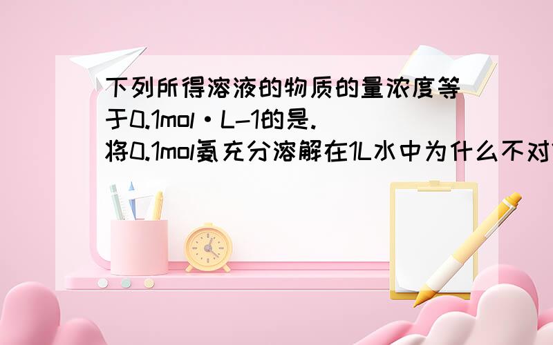 下列所得溶液的物质的量浓度等于0.1mol·L-1的是.将0.1mol氨充分溶解在1L水中为什么不对?