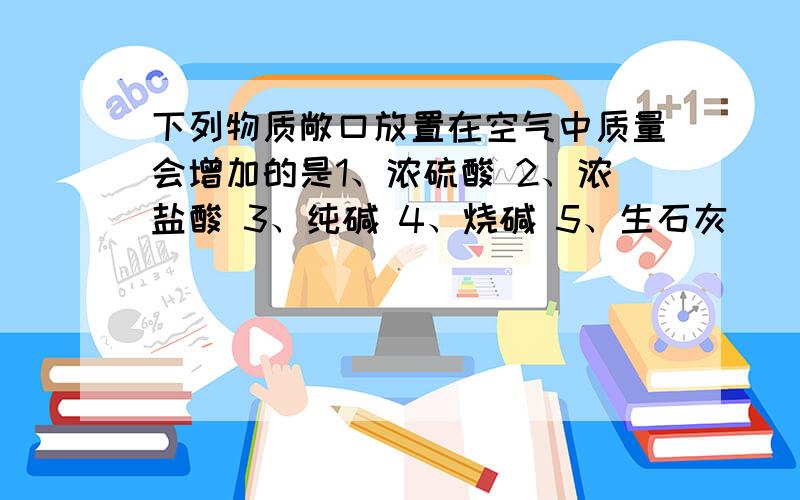 下列物质敞口放置在空气中质量会增加的是1、浓硫酸 2、浓盐酸 3、纯碱 4、烧碱 5、生石灰