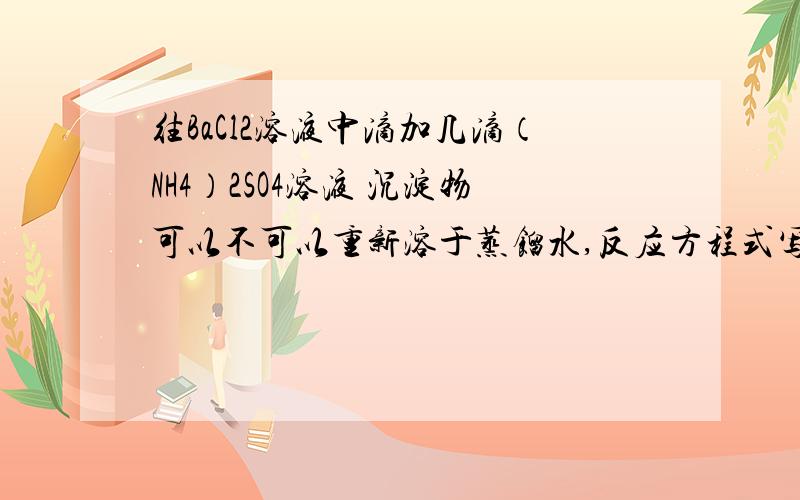 往BaCl2溶液中滴加几滴（NH4）2SO4溶液 沉淀物可以不可以重新溶于蒸馏水,反应方程式写出往BaCl2溶液中滴加几滴（NH4）2SO4溶液 沉淀物可以不可以重新溶于蒸馏水,反应方程式写出来