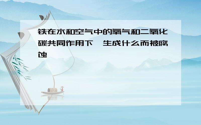 铁在水和空气中的氧气和二氧化碳共同作用下,生成什么而被腐蚀