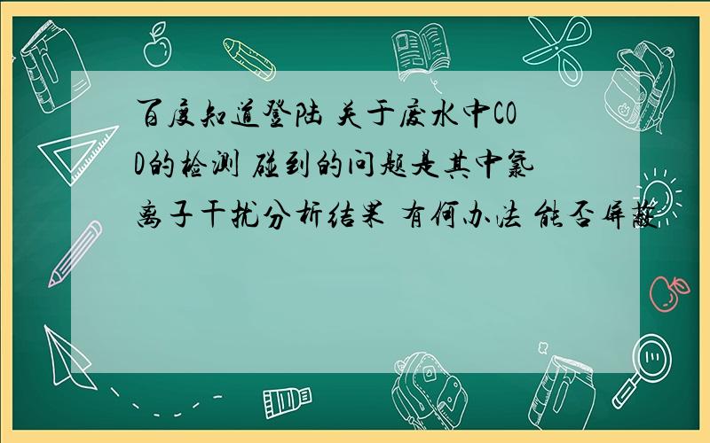 百度知道登陆 关于废水中COD的检测 碰到的问题是其中氯离子干扰分析结果 有何办法 能否屏蔽