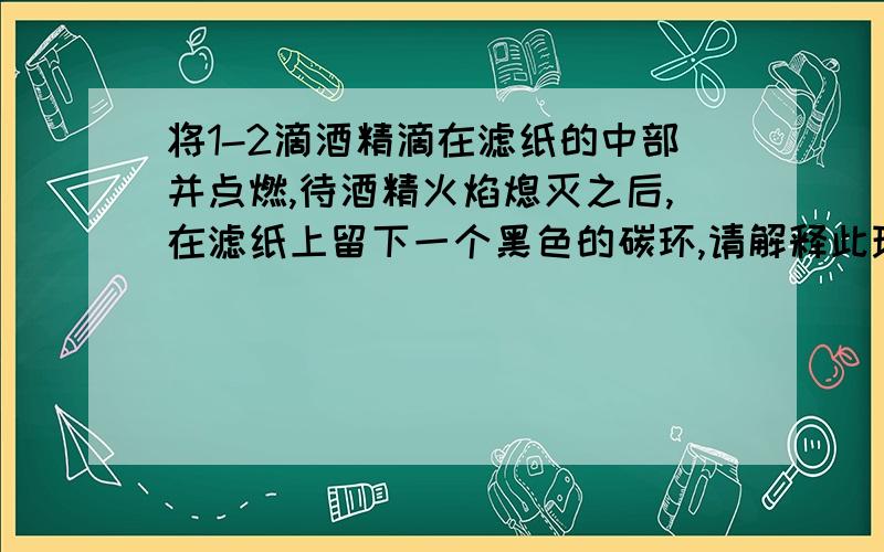 将1-2滴酒精滴在滤纸的中部并点燃,待酒精火焰熄灭之后,在滤纸上留下一个黑色的碳环,请解释此现象.