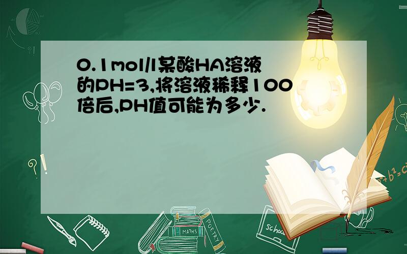 0.1mol/l某酸HA溶液的PH=3,将溶液稀释100倍后,PH值可能为多少.