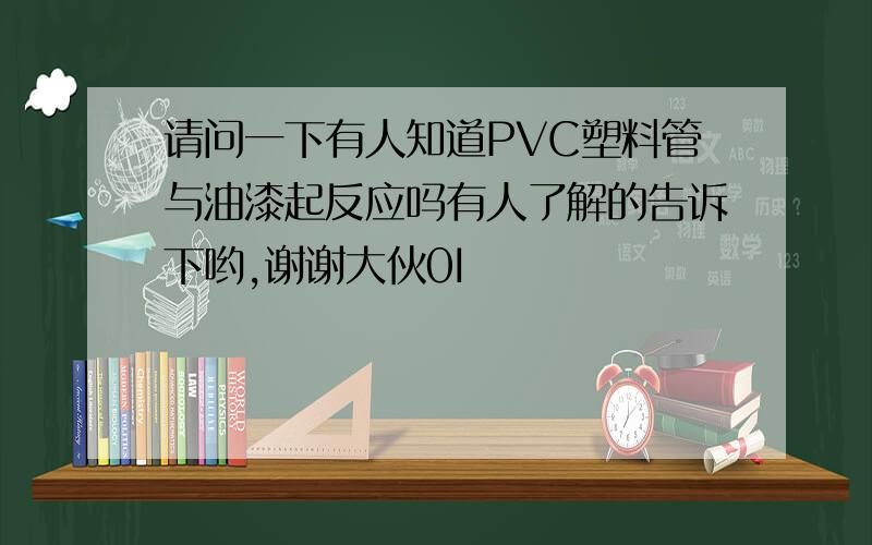 请问一下有人知道PVC塑料管与油漆起反应吗有人了解的告诉下哟,谢谢大伙0I