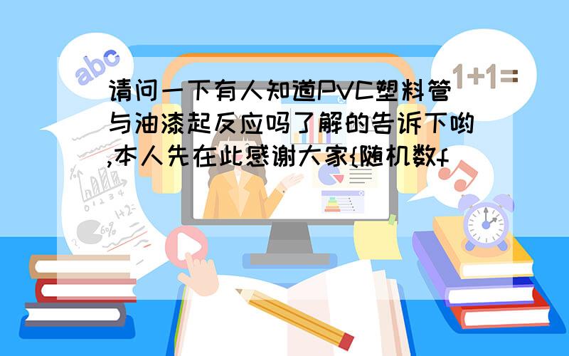 请问一下有人知道PVC塑料管与油漆起反应吗了解的告诉下哟,本人先在此感谢大家{随机数f