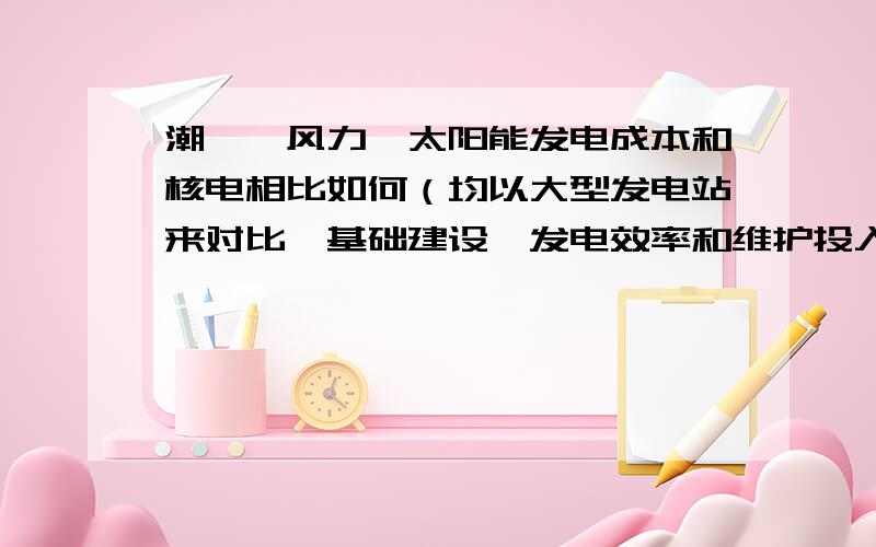 潮汐,风力,太阳能发电成本和核电相比如何（均以大型发电站来对比,基础建设,发电效率和维护投入等来看）太阳能应该最高吧,主要想知道核电站的