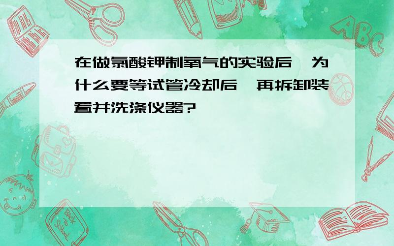 在做氯酸钾制氧气的实验后,为什么要等试管冷却后,再拆卸装置并洗涤仪器?