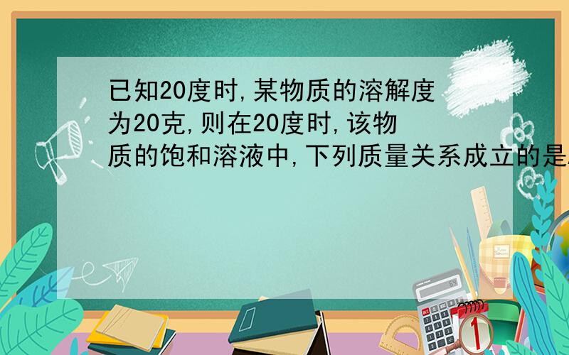 已知20度时,某物质的溶解度为20克,则在20度时,该物质的饱和溶液中,下列质量关系成立的是A.溶质：溶剂=1:4    B.溶质：溶液=1：6    C.溶质：溶液=5：6      D.溶剂：溶质=2：3