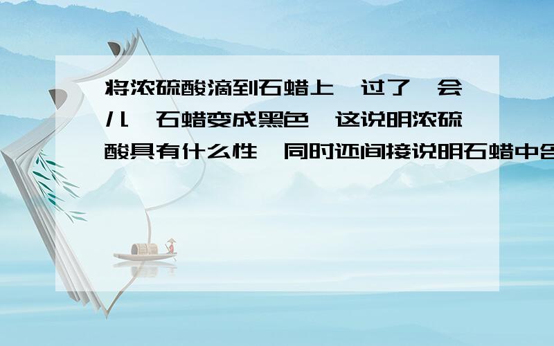 将浓硫酸滴到石蜡上,过了一会儿,石蜡变成黑色,这说明浓硫酸具有什么性,同时还间接说明石蜡中含有什么等元素?有C H O元素,为什么能够说明有C元素呀,脱水性只能说明H和O的呀,谁帮我解析下