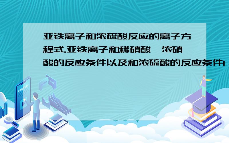 亚铁离子和浓硫酸反应的离子方程式.亚铁离子和稀硝酸、浓硝酸的反应条件以及和浓硫酸的反应条件1、亚铁离子和浓硫酸反应的离子方程式2、亚铁离子和稀硝酸、浓硝酸的反应条件以及和