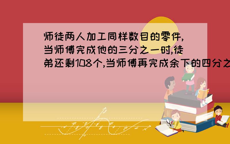 师徒两人加工同样数目的零件,当师傅完成他的三分之一时,徒弟还剩108个,当师傅再完成余下的四分之三时,徒弟还有37.5%没做,当师徒都完成任务时,他们一共加工多少个零件?【过程】