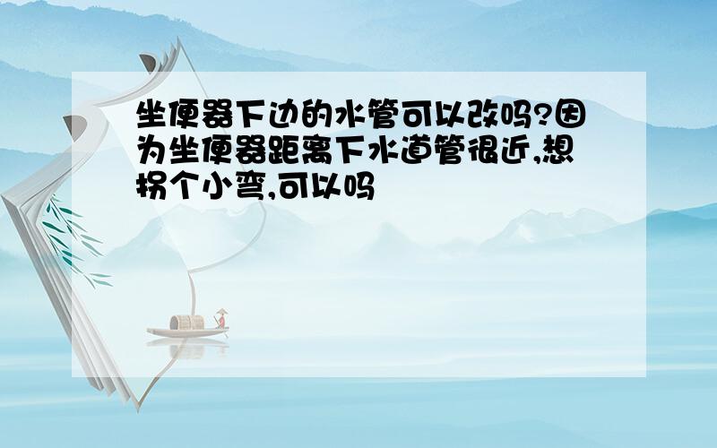 坐便器下边的水管可以改吗?因为坐便器距离下水道管很近,想拐个小弯,可以吗