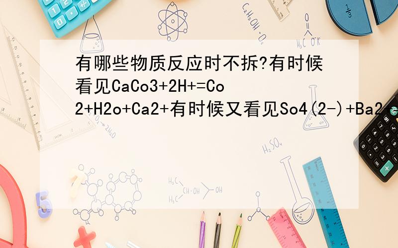 有哪些物质反应时不拆?有时候看见CaCo3+2H+=Co2+H2o+Ca2+有时候又看见So4(2-)+Ba2+=BaSo4.为什么有时候是2个离子有时候是一个化合物和一个离子呢?我记得老师上课又说过什么不拆的、但是不记得了,