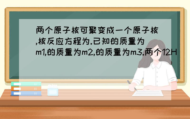 两个原子核可聚变成一个原子核,核反应方程为.已知的质量为m1,的质量为m2,的质量为m3.两个12H (质子1,质量数2,下同)原子核可聚变成一个23He原子核,核反应方程为12H+12H → 23He +01n.已知的质量为m