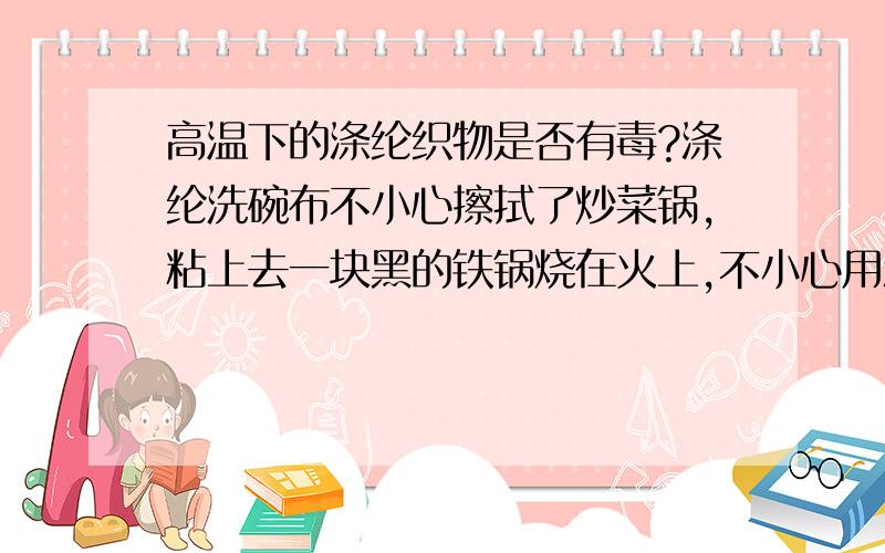 高温下的涤纶织物是否有毒?涤纶洗碗布不小心擦拭了炒菜锅,粘上去一块黑的铁锅烧在火上,不小心用涤纶抹布擦了一下,马上粘在过上一块黑色,抹布接触铁锅的部分受高温变硬了,锅上的污渍