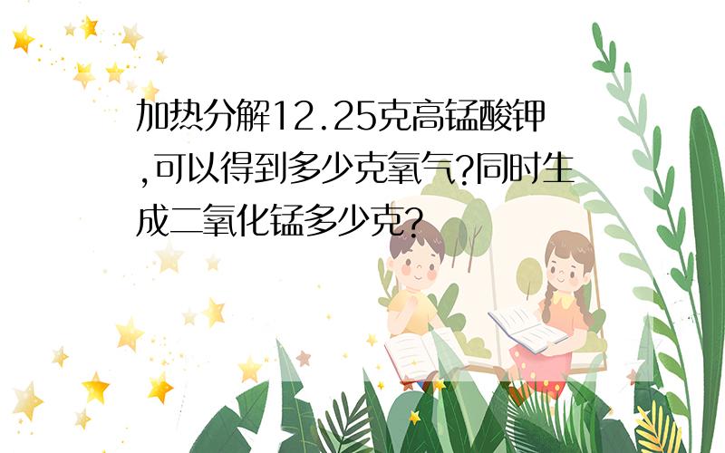 加热分解12.25克高锰酸钾,可以得到多少克氧气?同时生成二氧化锰多少克?