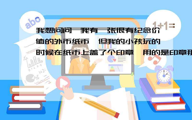 我想问问,我有一张很有纪念价值的外币纸币,但我的小孩玩的时候在纸币上盖了个印章,用的是印章那种油墨,用什么东西可以去除纸币上的油墨?