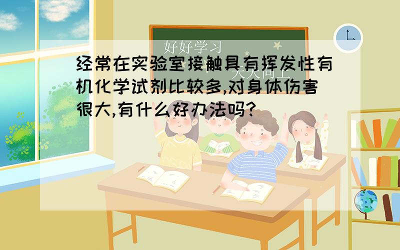 经常在实验室接触具有挥发性有机化学试剂比较多,对身体伤害很大,有什么好办法吗?