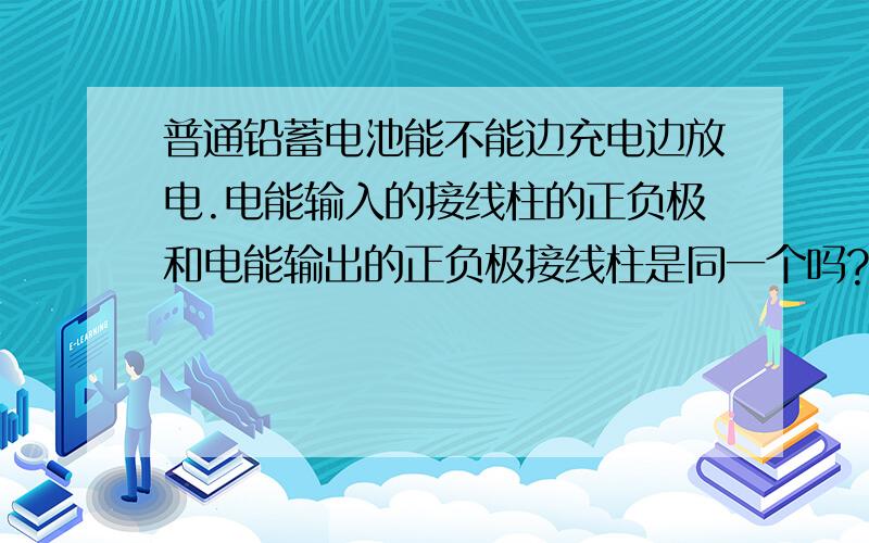 普通铅蓄电池能不能边充电边放电.电能输入的接线柱的正负极和电能输出的正负极接线柱是同一个吗?求专业大神回答!