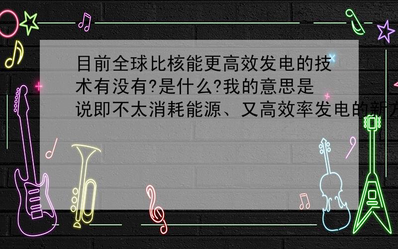 目前全球比核能更高效发电的技术有没有?是什么?我的意思是说即不太消耗能源、又高效率发电的新方法、新科技!成本更低、效率更高的.