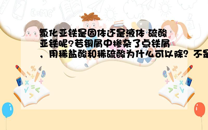 氯化亚铁是固体还是液体 硫酸亚铁呢?若铜屑中掺杂了点铁屑，用稀盐酸和稀硫酸为什么可以除？不是生成了氯化亚铁固体和硫酸亚铁吗？那不是依然铜屑中有杂质？没有意义吗？