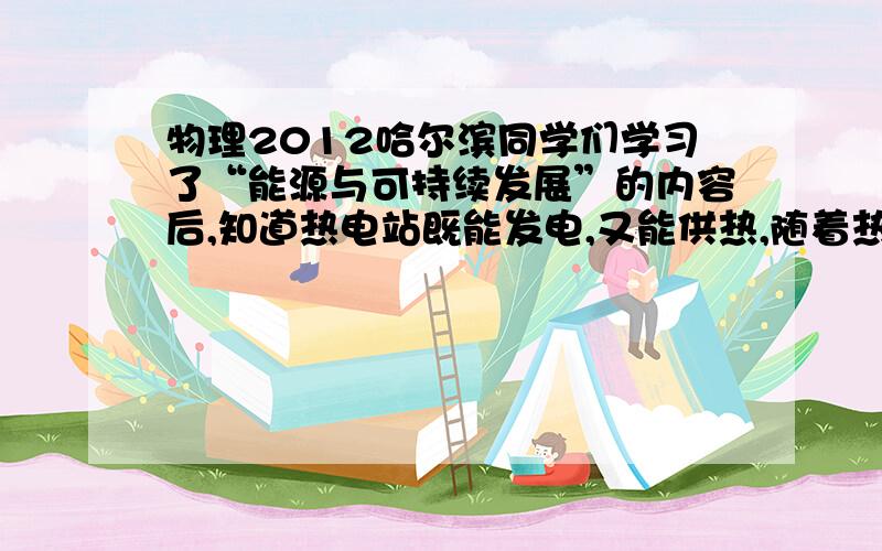 物理2012哈尔滨同学们学习了“能源与可持续发展”的内容后,知道热电站既能发电,又能供热,随着热电站技术不断更新,煤的燃烧程度比传统火电站更充分．为深入了解,他们对某热电站进行调