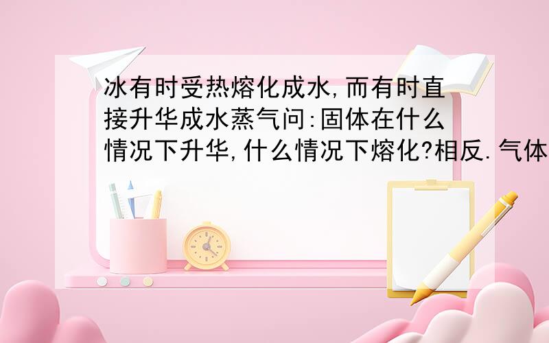 冰有时受热熔化成水,而有时直接升华成水蒸气问:固体在什么情况下升华,什么情况下熔化?相反.气体在什么情况下放热回凝华,什么情况下放热会液化