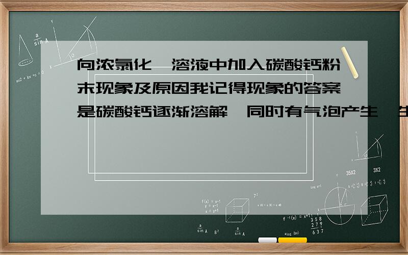 向浓氯化铵溶液中加入碳酸钙粉末现象及原因我记得现象的答案是碳酸钙逐渐溶解,同时有气泡产生,生成氨气和二氧化碳,为什么会生成氨气呢?是因为反应放热么还有就是产生上述现象的原因