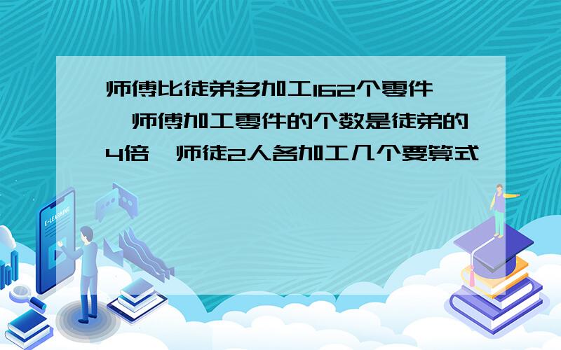 师傅比徒弟多加工162个零件,师傅加工零件的个数是徒弟的4倍,师徒2人各加工几个要算式