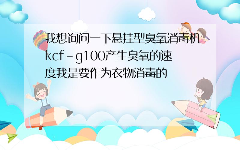 我想询问一下悬挂型臭氧消毒机kcf－g100产生臭氧的速度我是要作为衣物消毒的