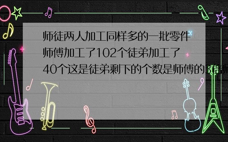 师徒两人加工同样多的一批零件师傅加工了102个徒弟加工了40个这是徒弟剩下的个数是师傅的3倍师傅要加工多少