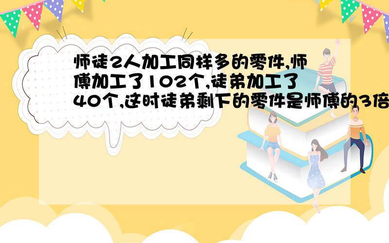 师徒2人加工同样多的零件,师傅加工了102个,徒弟加工了40个,这时徒弟剩下的零件是师傅的3倍.师傅要加工多少个零件?（用算式,不要用方程!）