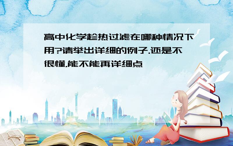 高中化学趁热过滤在哪种情况下用?请举出详细的例子.还是不很懂，能不能再详细点