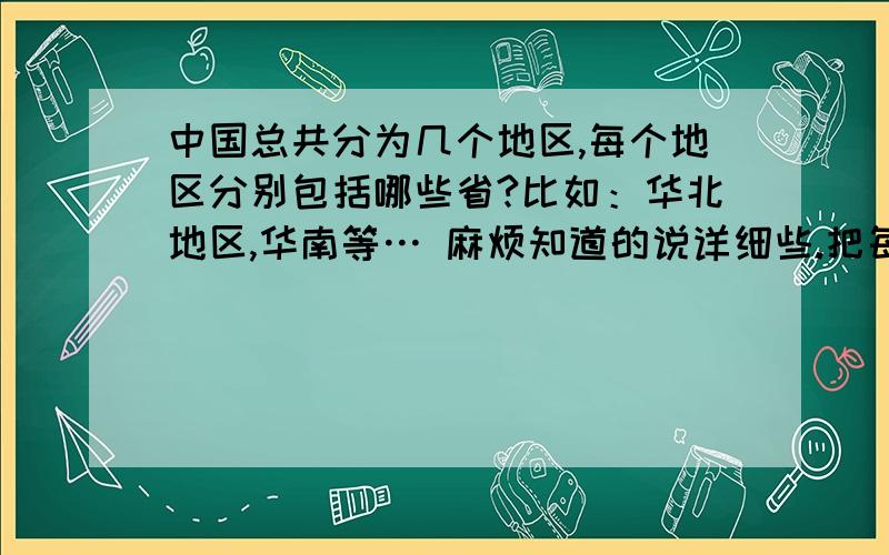 中国总共分为几个地区,每个地区分别包括哪些省?比如：华北地区,华南等… 麻烦知道的说详细些.把每个地区包括的省份也说一下,