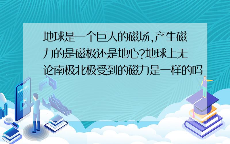 地球是一个巨大的磁场,产生磁力的是磁极还是地心?地球上无论南极北极受到的磁力是一样的吗