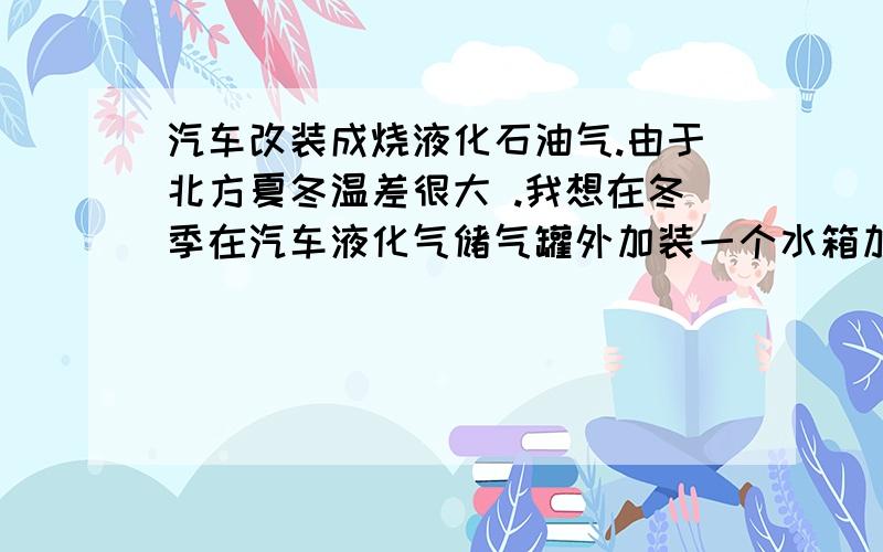 汽车改装成烧液化石油气.由于北方夏冬温差很大 .我想在冬季在汽车液化气储气罐外加装一个水箱加热器.这样是否能达到节省液化石油气的目的?2.这样做是否安全?