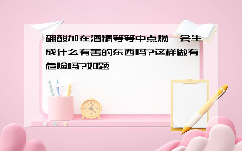 硼酸加在酒精等等中点燃,会生成什么有害的东西吗?这样做有危险吗?如题