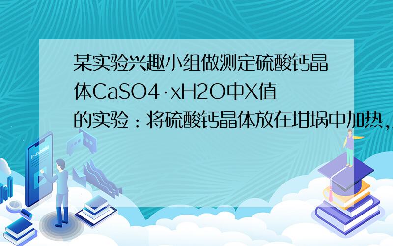 某实验兴趣小组做测定硫酸钙晶体CaSO4·xH2O中X值的实验：将硫酸钙晶体放在坩埚中加热,至少不再含结晶水为止.所得实验数据如下：坩埚与硫酸晶体的总质量 坩埚与硫酸钙的总质量 坩埚质量