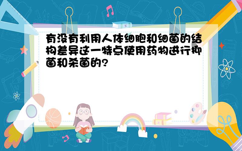 有没有利用人体细胞和细菌的结构差异这一特点使用药物进行抑菌和杀菌的?