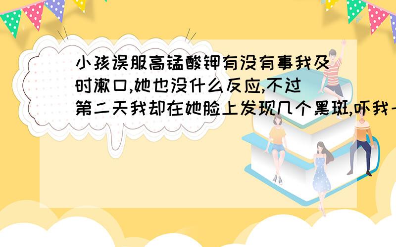 小孩误服高锰酸钾有没有事我及时漱口,她也没什么反应,不过第二天我却在她脸上发现几个黑斑,吓我一跳真的没事吗,我问她了,她说没事,不过那个黑点好像嵌在脸上一样.真的没事吗