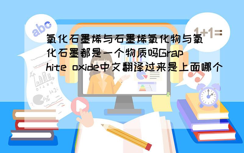 氧化石墨烯与石墨烯氧化物与氧化石墨都是一个物质吗Graphite oxide中文翻译过来是上面哪个